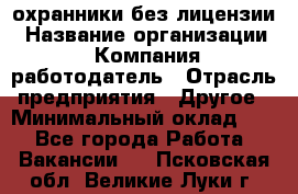 .охранники без лицензии › Название организации ­ Компания-работодатель › Отрасль предприятия ­ Другое › Минимальный оклад ­ 1 - Все города Работа » Вакансии   . Псковская обл.,Великие Луки г.